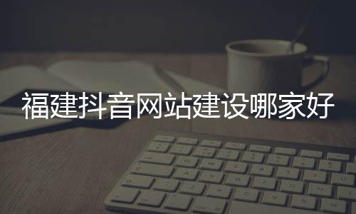 福建抖音网站建设哪家好_(welcome to福建 抖音)