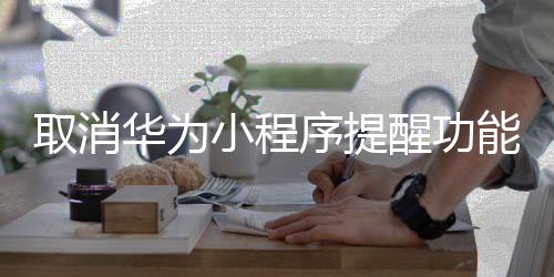 取消华为小程序提醒功能_(华为手机怎样取消小程序授权)