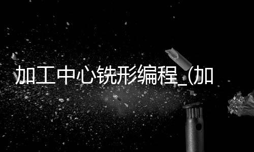 加工中心铣形编程_(加工中心铣面程序怎么编)