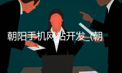朝阳手机网站开发_(朝阳手机网站开发招聘信息)