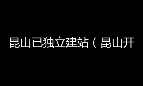 昆山已独立建站（昆山开建）