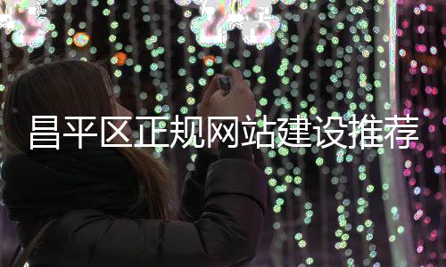 昌平区正规网站建设推荐_(昌平区正规网站建设推荐公司名单)