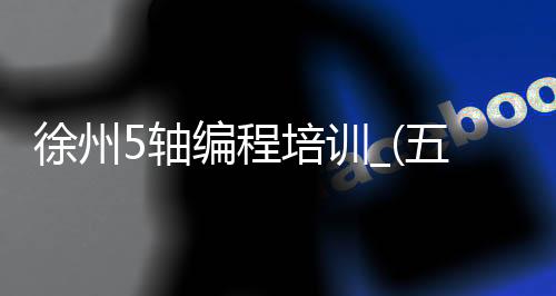 徐州5轴编程培训_(五轴编程培训多少钱)