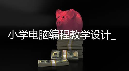 小学电脑编程教学设计_(小学电脑编程是做什么的)