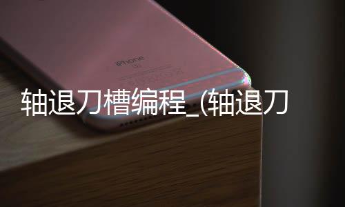 轴退刀槽编程_(轴退刀槽尺寸标准表)