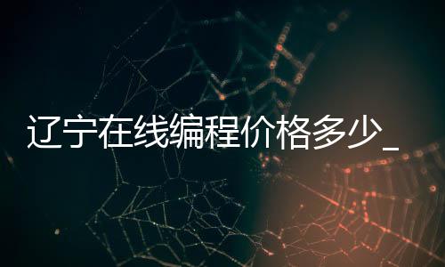 辽宁在线编程价格多少_(辽宁编程加入中小学课程)