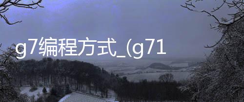 g7编程方式_(g71编程实例视频)
